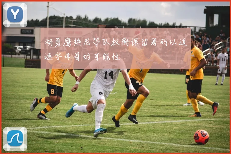 湖勇鹰热尼等队权衡保留筹码以追逐字母哥的可能性