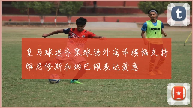 皇马球迷齐聚球场外高举横幅支持维尼修斯和姆巴佩表达爱意