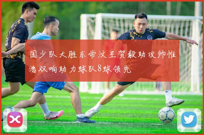 国少队大胜东帝汶王贺毅助攻帅惟浩双响助力球队8球领先