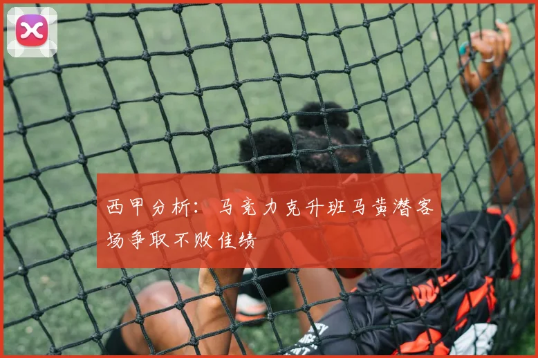 西甲分析：马竞力克升班马黄潜客场争取不败佳绩