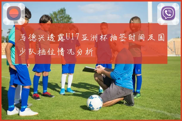 马德兴透露U17亚洲杯抽签时间及国少队档位情况分析