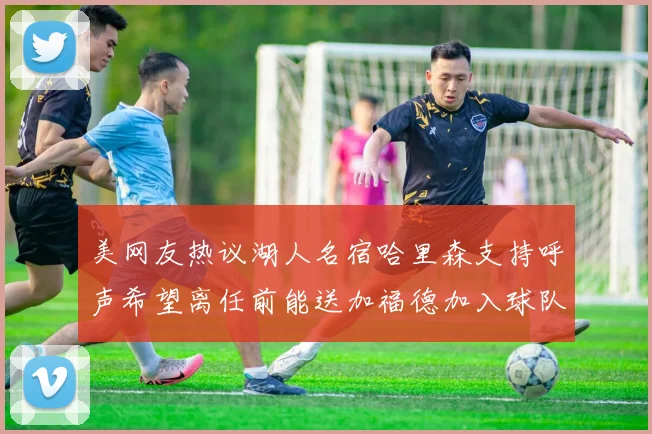 美网友热议湖人名宿哈里森支持呼声希望离任前能送加福德加入球队