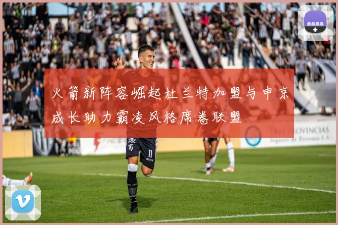 火箭新阵容崛起杜兰特加盟与申京成长助力霸凌风格席卷联盟