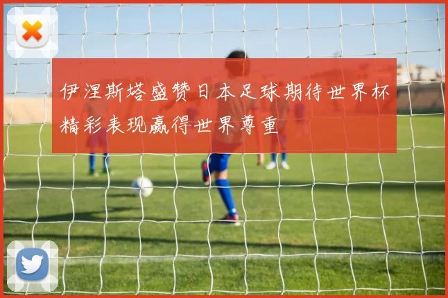 伊涅斯塔盛赞日本足球期待世界杯精彩表现赢得世界尊重