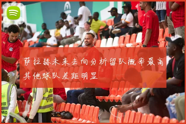 萨拉赫未来去向分析留队概率最高其他球队差距明显