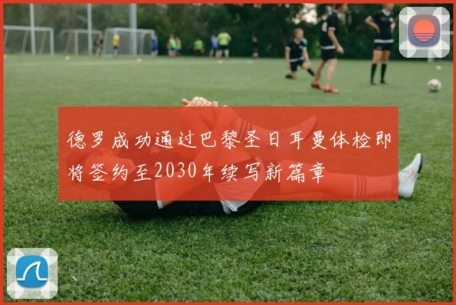 德罗成功通过巴黎圣日耳曼体检即将签约至2030年续写新篇章