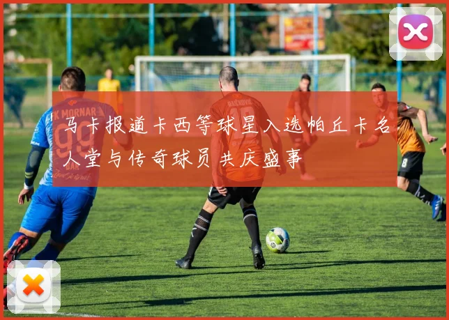 马卡报道卡西等球星入选帕丘卡名人堂与传奇球员共庆盛事
