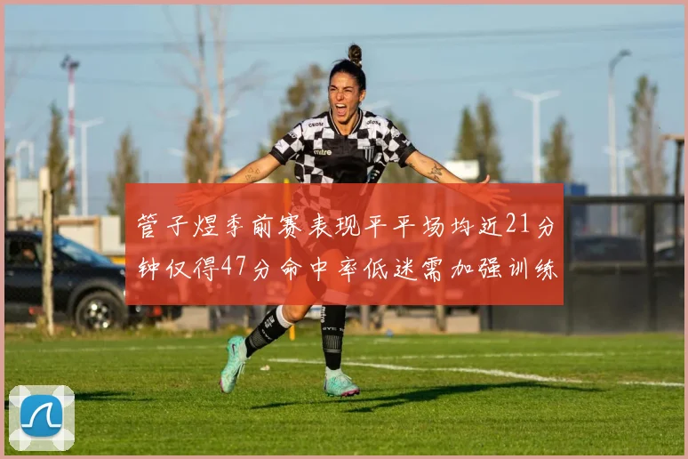管子煜季前赛表现平平场均近21分钟仅得47分命中率低迷需加强训练