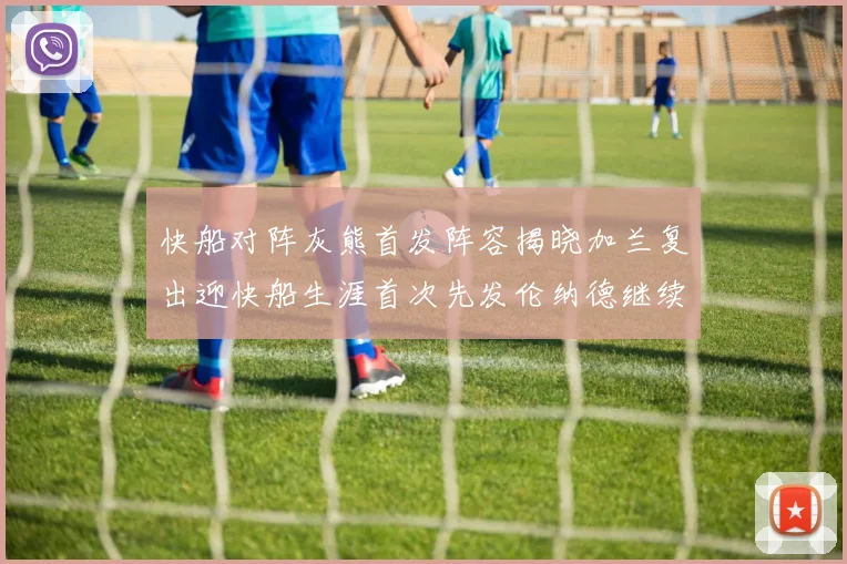 快船对阵灰熊首发阵容揭晓加兰复出迎快船生涯首次先发伦纳德继续出战