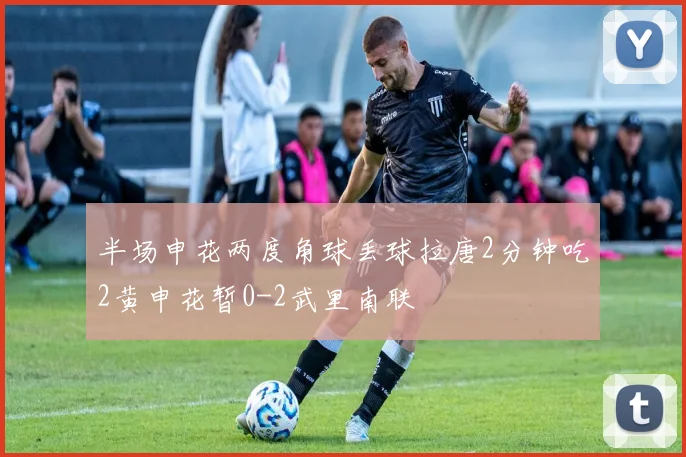 半场申花两度角球丢球拉唐2分钟吃2黄申花暂0-2武里南联