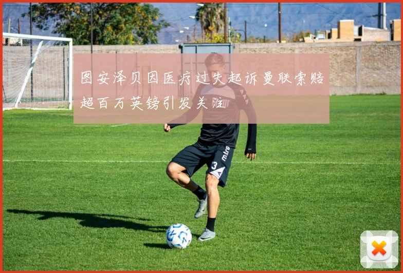 图安泽贝因医疗过失起诉曼联索赔超百万英镑引发关注