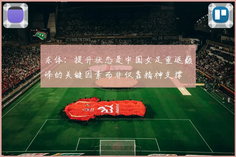 东体：提升状态是中国女足重返巅峰的关键因素而非仅靠精神支撑
