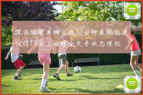 探花埃奇库姆出战33分钟表现低迷仅得10分三分球全失手状态堪忧