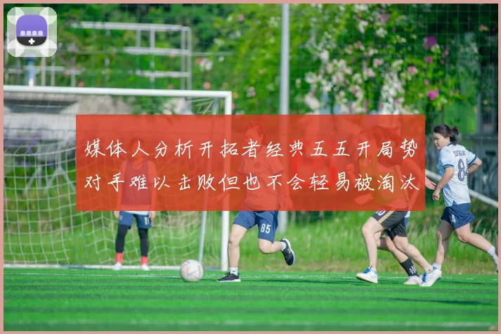 媒体人分析开拓者经典五五开局势对手难以击败但也不会轻易被淘汰