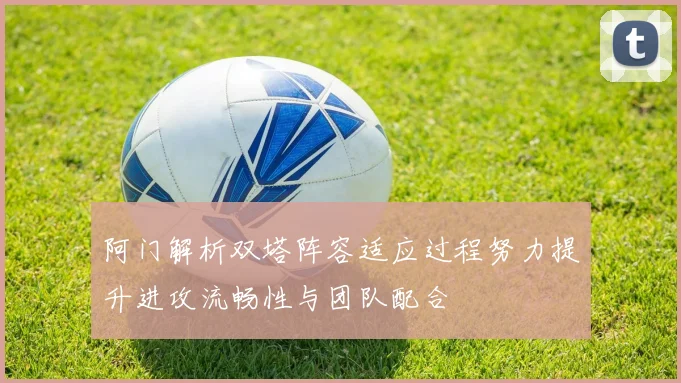 阿门解析双塔阵容适应过程努力提升进攻流畅性与团队配合