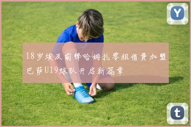 18岁埃及前锋哈姆扎零租借费加盟巴萨U19球队开启新篇章