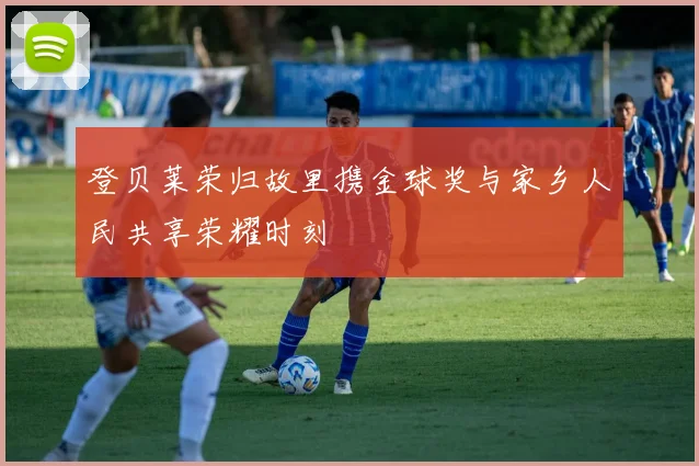 登贝莱荣归故里携金球奖与家乡人民共享荣耀时刻