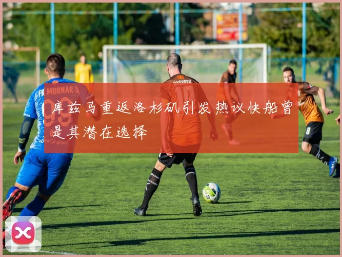 库兹马重返洛杉矶引发热议快船曾是其潜在选择