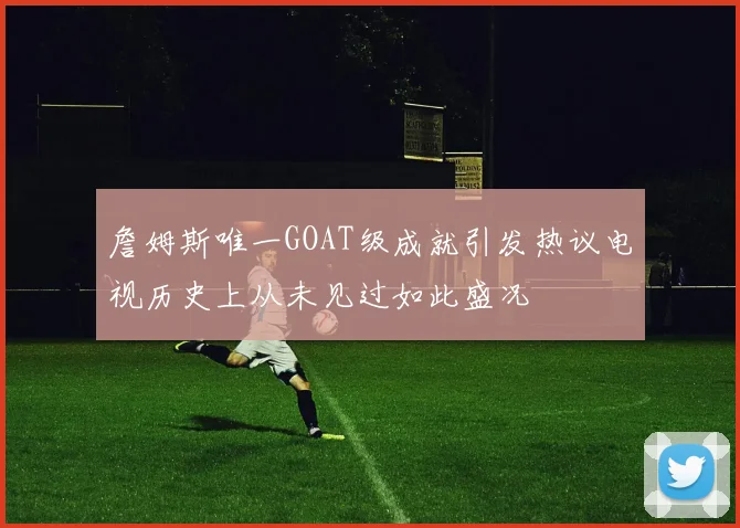 詹姆斯唯一GOAT级成就引发热议电视历史上从未见过如此盛况