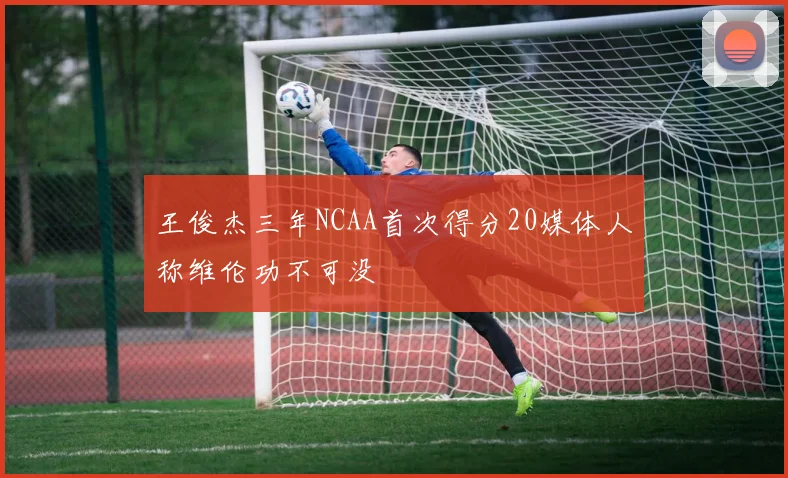 王俊杰三年NCAA首次得分20媒体人称维伦功不可没